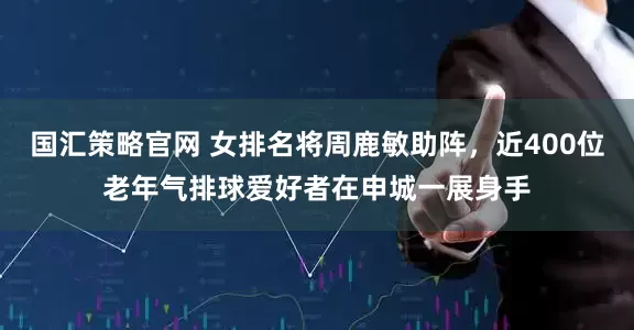 国汇策略官网 女排名将周鹿敏助阵，近400位老年气排球爱好者在申城一展身手