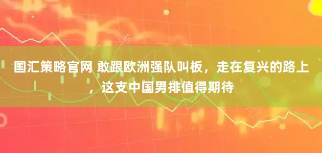 国汇策略官网 敢跟欧洲强队叫板，走在复兴的路上，这支中国男排值得期待