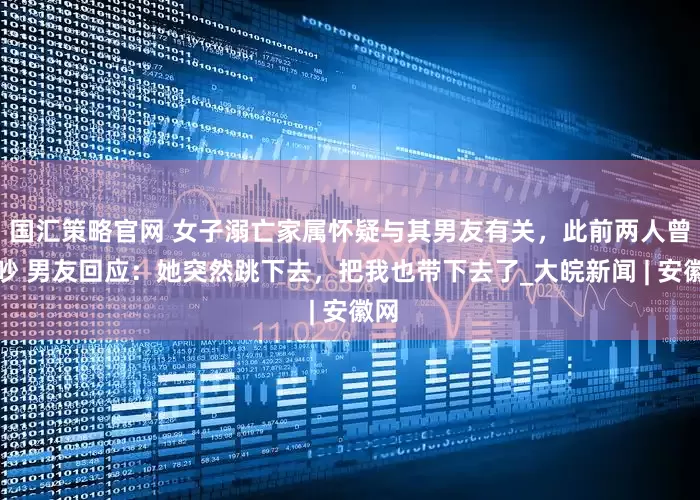 国汇策略官网 女子溺亡家属怀疑与其男友有关，此前两人曾争吵 男友回应：她突然跳下去，把我也带下去了_大皖新闻 | 安徽网