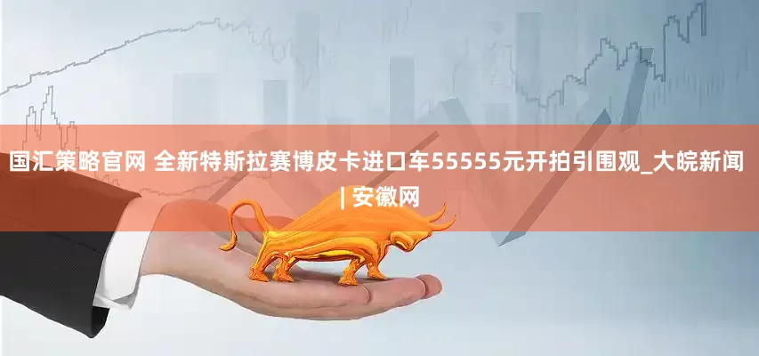 国汇策略官网 全新特斯拉赛博皮卡进口车55555元开拍引围观_大皖新闻 | 安徽网