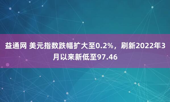 益通网 美元指数跌幅扩大至0.2%，刷新2022年3月以来新低至97.46