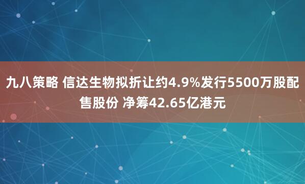 九八策略 信达生物拟折让约4.9%发行5500万股配售股份 净筹42.65亿港元