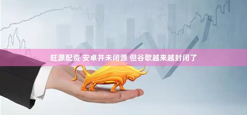 旺源配资 安卓并未闭源 但谷歌越来越封闭了