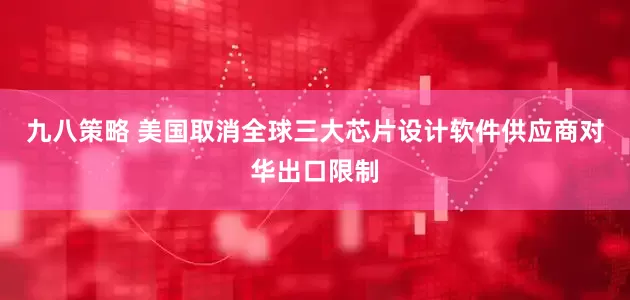 九八策略 美国取消全球三大芯片设计软件供应商对华出口限制