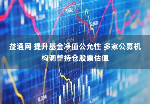 益通网 提升基金净值公允性 多家公募机构调整持仓股票估值