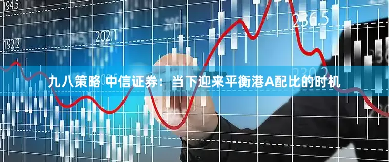 九八策略 中信证券：当下迎来平衡港A配比的时机
