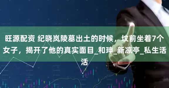 旺源配资 纪晓岚陵墓出土的时候，坟前坐着7个女子，揭开了他的真实面目_和珅_新凉亭_私生活