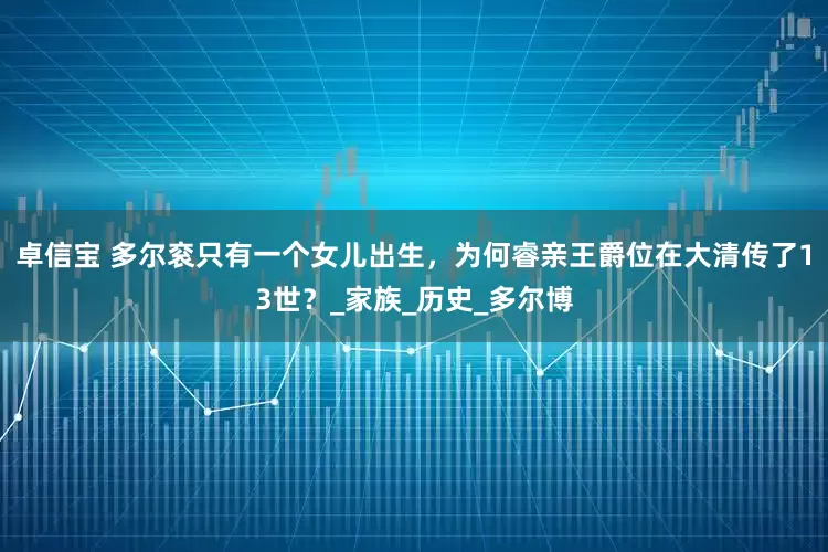 卓信宝 多尔衮只有一个女儿出生，为何睿亲王爵位在大清传了13世？_家族_历史_多尔博
