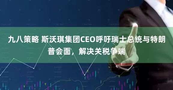 九八策略 斯沃琪集团CEO呼吁瑞士总统与特朗普会面，解决关税争端