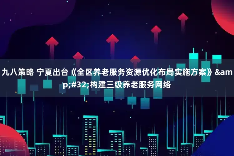 九八策略 宁夏出台《全区养老服务资源优化布局实施方案》&#32;构建三级养老服务网络