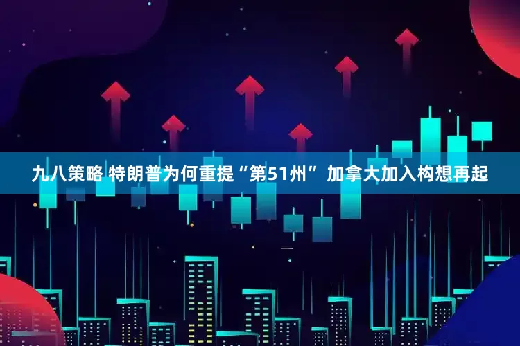 九八策略 特朗普为何重提“第51州” 加拿大加入构想再起