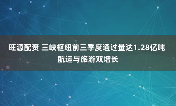 旺源配资 三峡枢纽前三季度通过量达1.28亿吨 航运与旅游双增长