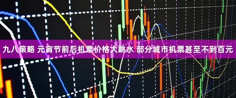 九八策略 元宵节前后机票价格大跳水 部分城市机票甚至不到百元