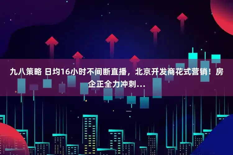 九八策略 日均16小时不间断直播，北京开发商花式营销！房企正全力冲刺…